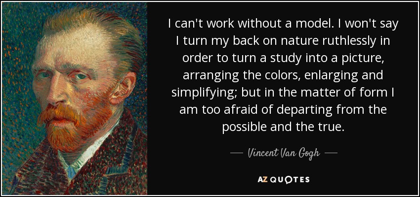 I can't work without a model. I won't say I turn my back on nature ruthlessly in order to turn a study into a picture, arranging the colors, enlarging and simplifying; but in the matter of form I am too afraid of departing from the possible and the true. - Vincent Van Gogh