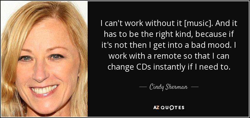 I can't work without it [music]. And it has to be the right kind, because if it's not then I get into a bad mood. I work with a remote so that I can change CDs instantly if I need to. - Cindy Sherman