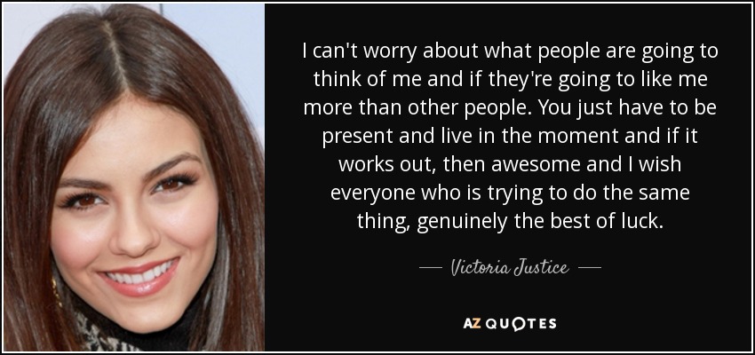 I can't worry about what people are going to think of me and if they're going to like me more than other people. You just have to be present and live in the moment and if it works out, then awesome and I wish everyone who is trying to do the same thing, genuinely the best of luck. - Victoria Justice