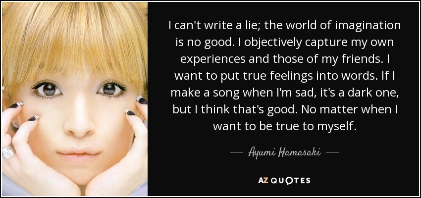 I can't write a lie; the world of imagination is no good. I objectively capture my own experiences and those of my friends. I want to put true feelings into words. If I make a song when I'm sad, it's a dark one, but I think that's good. No matter when I want to be true to myself. - Ayumi Hamasaki