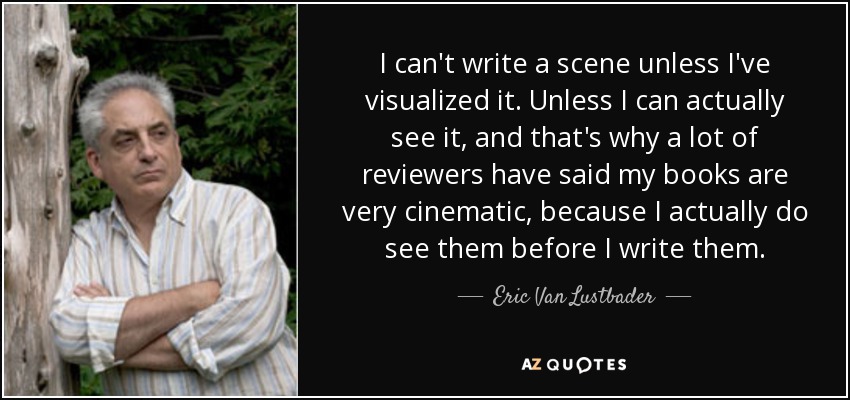 I can't write a scene unless I've visualized it. Unless I can actually see it, and that's why a lot of reviewers have said my books are very cinematic, because I actually do see them before I write them. - Eric Van Lustbader