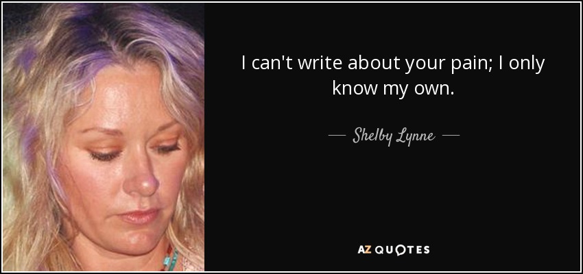 I can't write about your pain; I only know my own. - Shelby Lynne