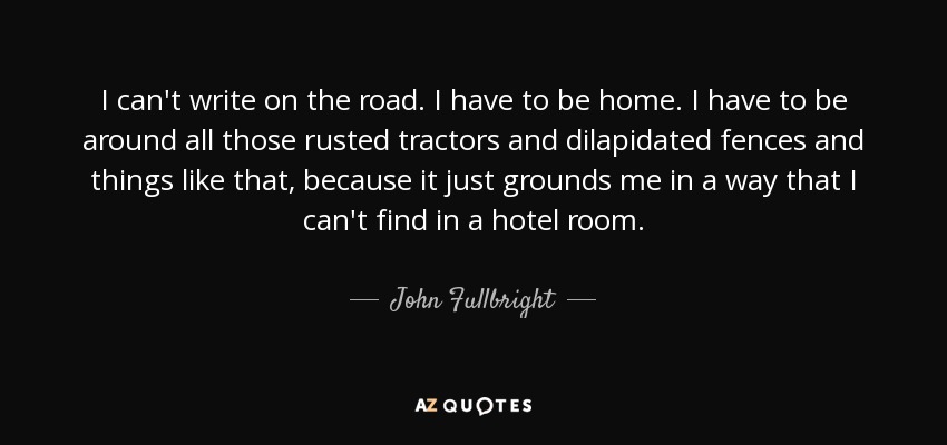 I can't write on the road. I have to be home. I have to be around all those rusted tractors and dilapidated fences and things like that, because it just grounds me in a way that I can't find in a hotel room. - John Fullbright