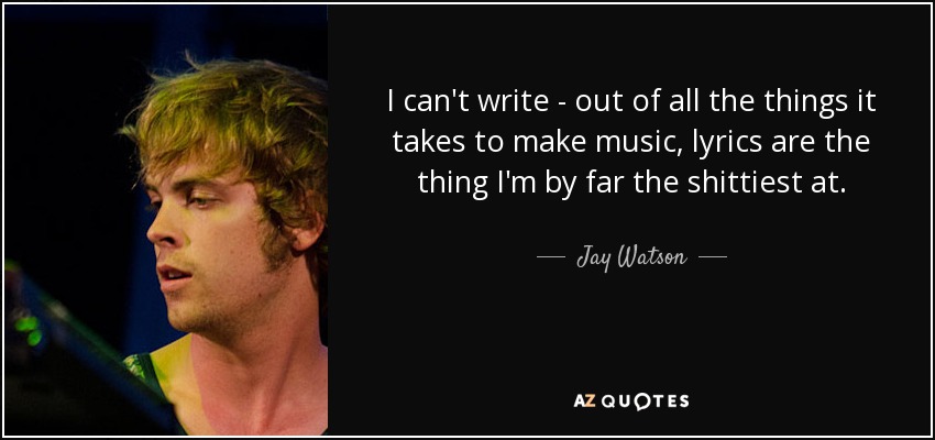 I can't write - out of all the things it takes to make music, lyrics are the thing I'm by far the shittiest at. - Jay Watson