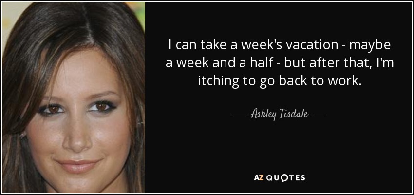 I can take a week's vacation - maybe a week and a half - but after that, I'm itching to go back to work. - Ashley Tisdale
