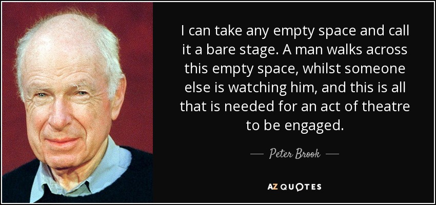 I can take any empty space and call it a bare stage. A man walks across this empty space, whilst someone else is watching him, and this is all that is needed for an act of theatre to be engaged. - Peter Brook