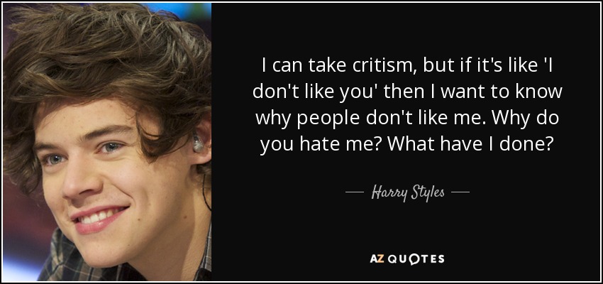 I can take critism, but if it's like 'I don't like you' then I want to know why people don't like me. Why do you hate me? What have I done? - Harry Styles