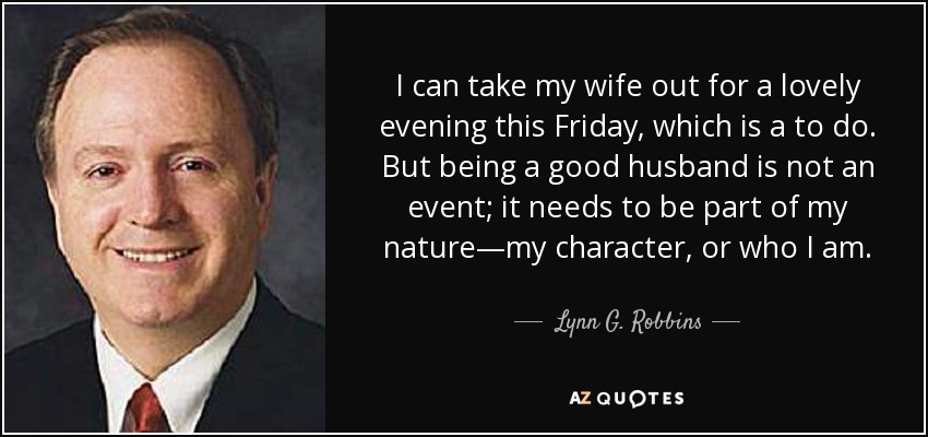 I can take my wife out for a lovely evening this Friday, which is a to do. But being a good husband is not an event; it needs to be part of my nature—my character, or who I am. - Lynn G. Robbins