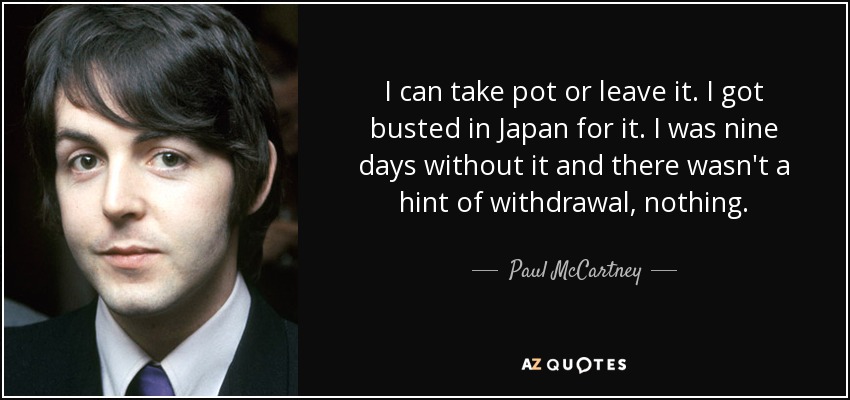I can take pot or leave it. I got busted in Japan for it. I was nine days without it and there wasn't a hint of withdrawal, nothing. - Paul McCartney