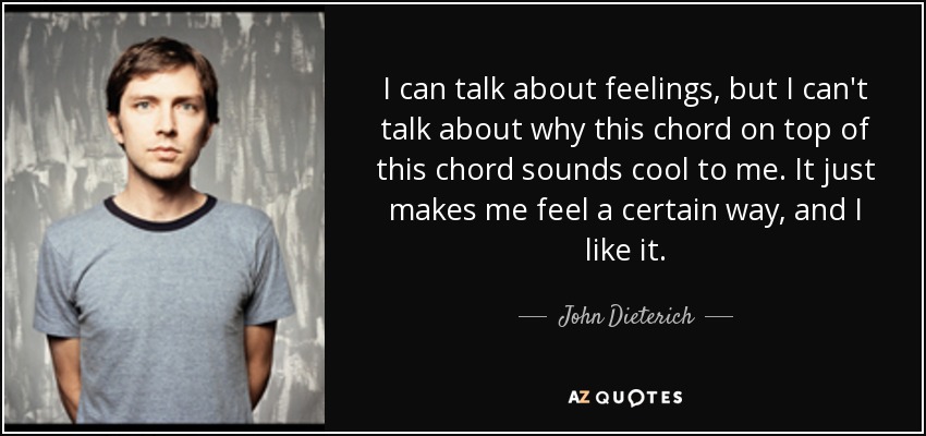I can talk about feelings, but I can't talk about why this chord on top of this chord sounds cool to me. It just makes me feel a certain way, and I like it. - John Dieterich