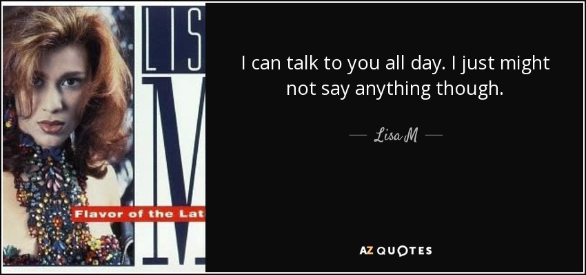 I can talk to you all day. I just might not say anything though. - Lisa M