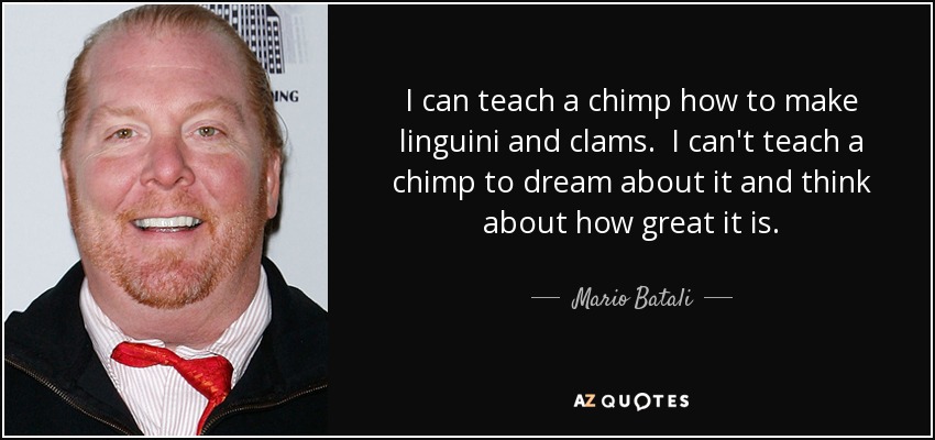 I can teach a chimp how to make linguini and clams. I can't teach a chimp to dream about it and think about how great it is. - Mario Batali