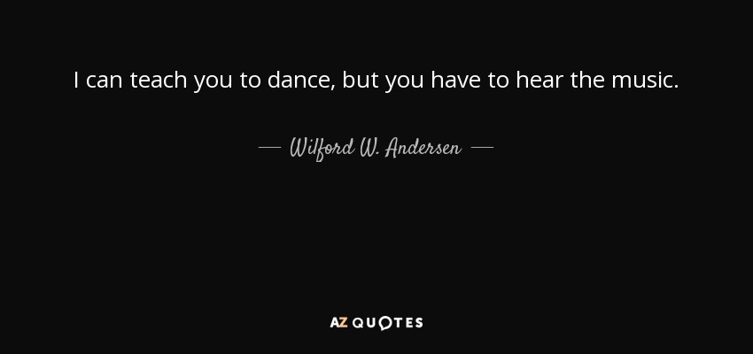 I can teach you to dance, but you have to hear the music. - Wilford W. Andersen