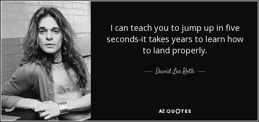 I can teach you to jump up in five seconds-it takes years to learn how to land properly. - David Lee Roth