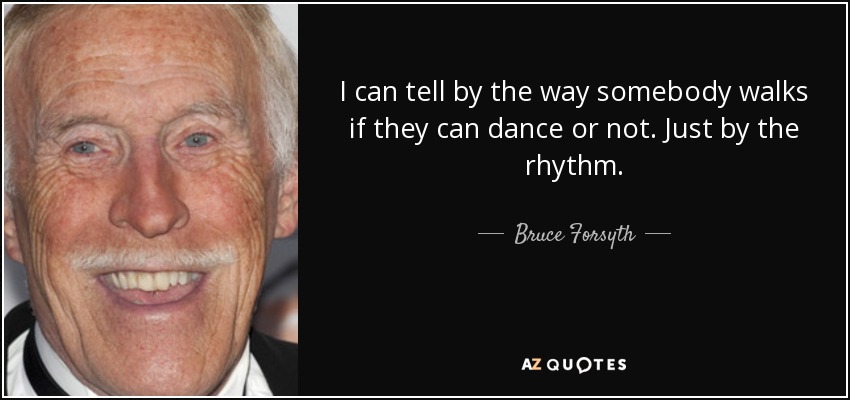 I can tell by the way somebody walks if they can dance or not. Just by the rhythm. - Bruce Forsyth