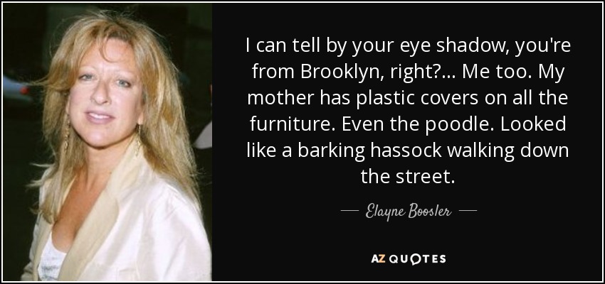 I can tell by your eye shadow, you're from Brooklyn, right? . . . Me too. My mother has plastic covers on all the furniture. Even the poodle. Looked like a barking hassock walking down the street. - Elayne Boosler