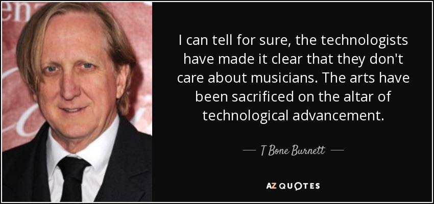 I can tell for sure, the technologists have made it clear that they don't care about musicians. The arts have been sacrificed on the altar of technological advancement. - T Bone Burnett