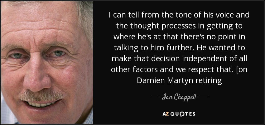 I can tell from the tone of his voice and the thought processes in getting to where he's at that there's no point in talking to him further. He wanted to make that decision independent of all other factors and we respect that. [on Damien Martyn retiring - Ian Chappell
