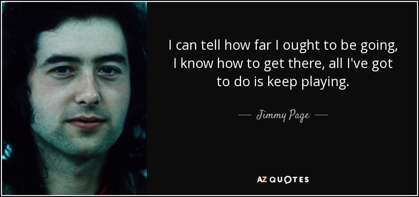 I can tell how far I ought to be going, I know how to get there, all I've got to do is keep playing. - Jimmy Page