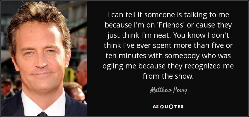 I can tell if someone is talking to me because I'm on 'Friends' or cause they just think I'm neat. You know I don't think I've ever spent more than five or ten minutes with somebody who was ogling me because they recognized me from the show. - Matthew Perry