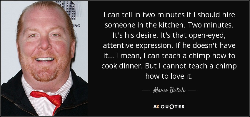 I can tell in two minutes if I should hire someone in the kitchen. Two minutes. It's his desire. It's that open-eyed, attentive expression. If he doesn't have it ... I mean, I can teach a chimp how to cook dinner. But I cannot teach a chimp how to love it. - Mario Batali