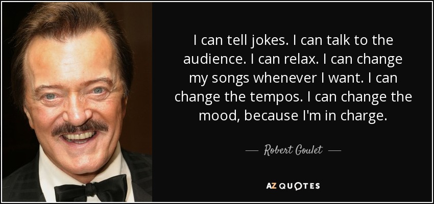 I can tell jokes. I can talk to the audience. I can relax. I can change my songs whenever I want. I can change the tempos. I can change the mood, because I'm in charge. - Robert Goulet