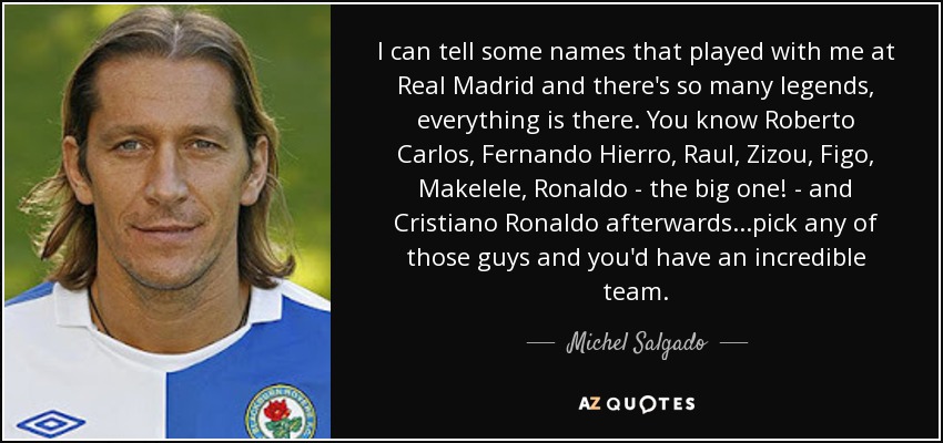 I can tell some names that played with me at Real Madrid and there's so many legends, everything is there. You know Roberto Carlos, Fernando Hierro, Raul, Zizou, Figo, Makelele, Ronaldo - the big one! - and Cristiano Ronaldo afterwards...pick any of those guys and you'd have an incredible team. - Michel Salgado