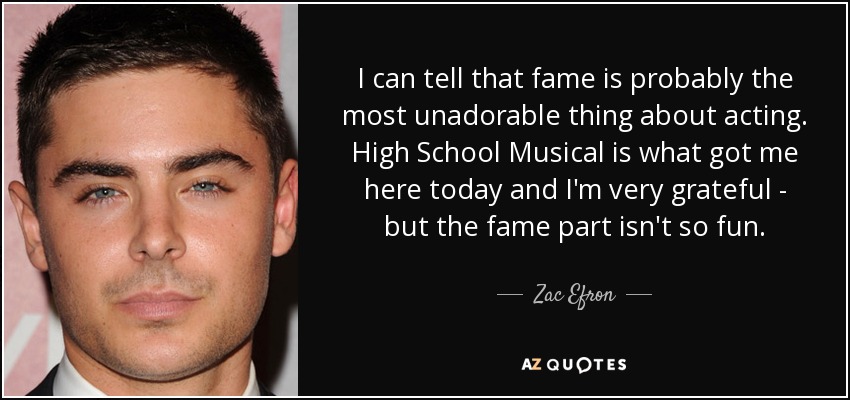 I can tell that fame is probably the most unadorable thing about acting. High School Musical is what got me here today and I'm very grateful - but the fame part isn't so fun. - Zac Efron