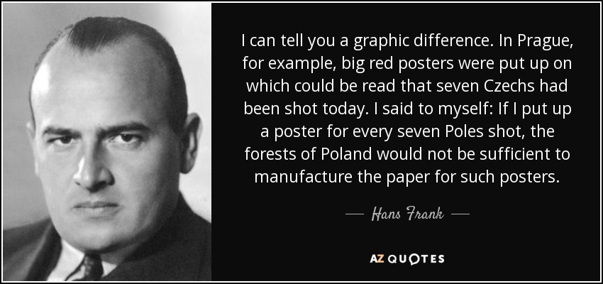 I can tell you a graphic difference. In Prague, for example, big red posters were put up on which could be read that seven Czechs had been shot today. I said to myself: If I put up a poster for every seven Poles shot, the forests of Poland would not be sufficient to manufacture the paper for such posters. - Hans Frank