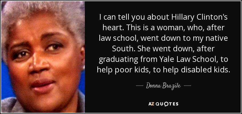 I can tell you about Hillary Clinton's heart. This is a woman, who, after law school, went down to my native South. She went down, after graduating from Yale Law School, to help poor kids, to help disabled kids. - Donna Brazile