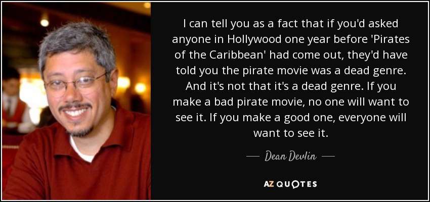 I can tell you as a fact that if you'd asked anyone in Hollywood one year before 'Pirates of the Caribbean' had come out, they'd have told you the pirate movie was a dead genre. And it's not that it's a dead genre. If you make a bad pirate movie, no one will want to see it. If you make a good one, everyone will want to see it. - Dean Devlin
