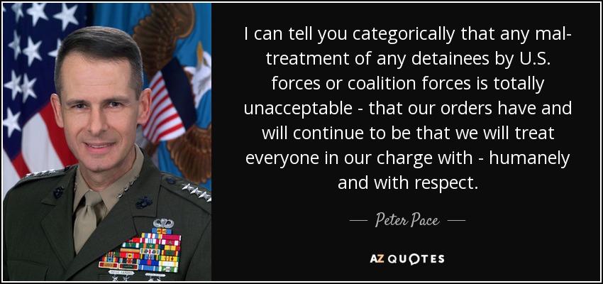 I can tell you categorically that any mal- treatment of any detainees by U.S. forces or coalition forces is totally unacceptable - that our orders have and will continue to be that we will treat everyone in our charge with - humanely and with respect. - Peter Pace