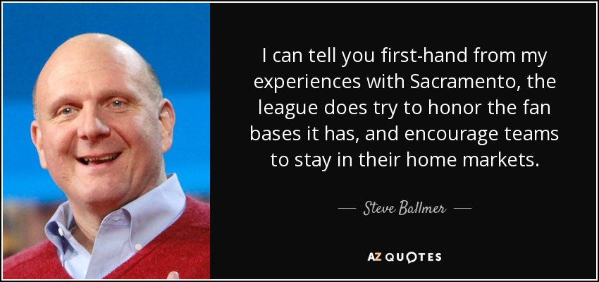 I can tell you first-hand from my experiences with Sacramento, the league does try to honor the fan bases it has, and encourage teams to stay in their home markets. - Steve Ballmer