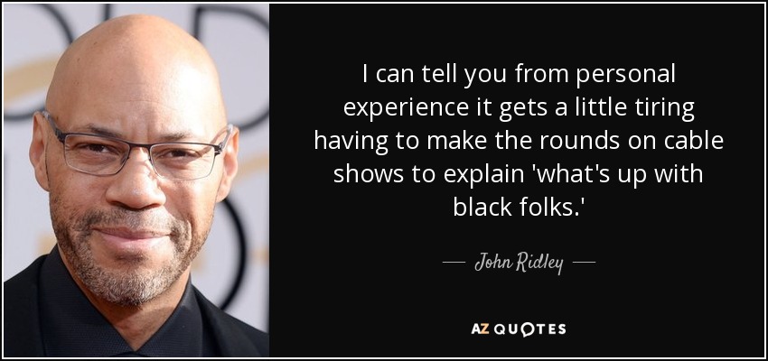 I can tell you from personal experience it gets a little tiring having to make the rounds on cable shows to explain 'what's up with black folks.' - John Ridley