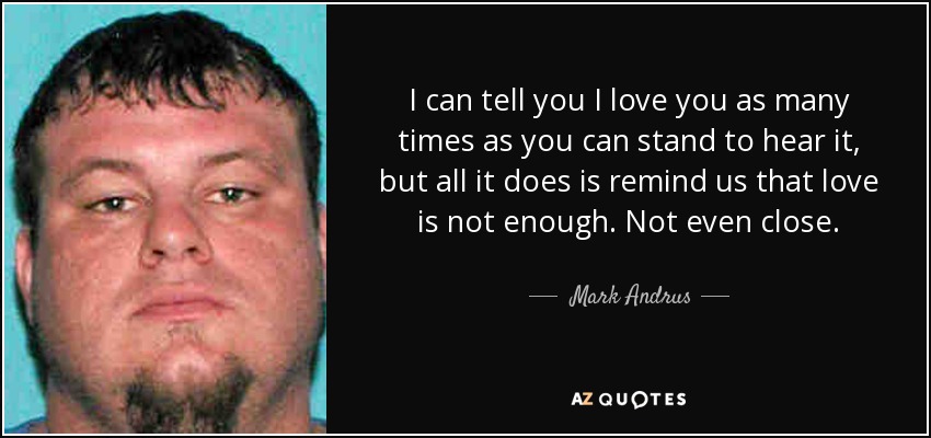 I can tell you I love you as many times as you can stand to hear it, but all it does is remind us that love is not enough. Not even close. - Mark Andrus