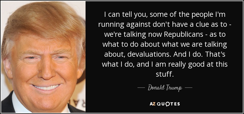 I can tell you, some of the people I'm running against don't have a clue as to - we're talking now Republicans - as to what to do about what we are talking about, devaluations. And I do. That's what I do, and I am really good at this stuff. - Donald Trump