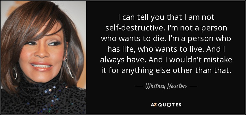 I can tell you that I am not self-destructive. I'm not a person who wants to die. I'm a person who has life, who wants to live. And I always have. And I wouldn't mistake it for anything else other than that. - Whitney Houston