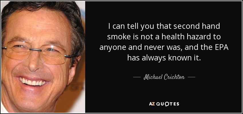 I can tell you that second hand smoke is not a health hazard to anyone and never was, and the EPA has always known it. - Michael Crichton