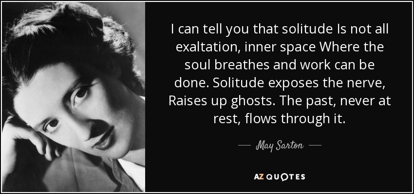 I can tell you that solitude Is not all exaltation, inner space Where the soul breathes and work can be done. Solitude exposes the nerve, Raises up ghosts. The past, never at rest, flows through it. - May Sarton