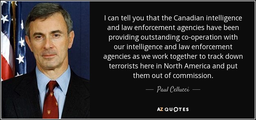 I can tell you that the Canadian intelligence and law enforcement agencies have been providing outstanding co-operation with our intelligence and law enforcement agencies as we work together to track down terrorists here in North America and put them out of commission. - Paul Cellucci