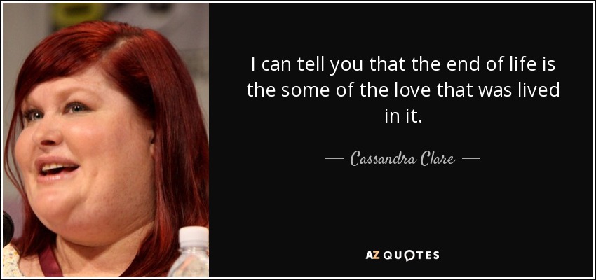 I can tell you that the end of life is the some of the love that was lived in it. - Cassandra Clare