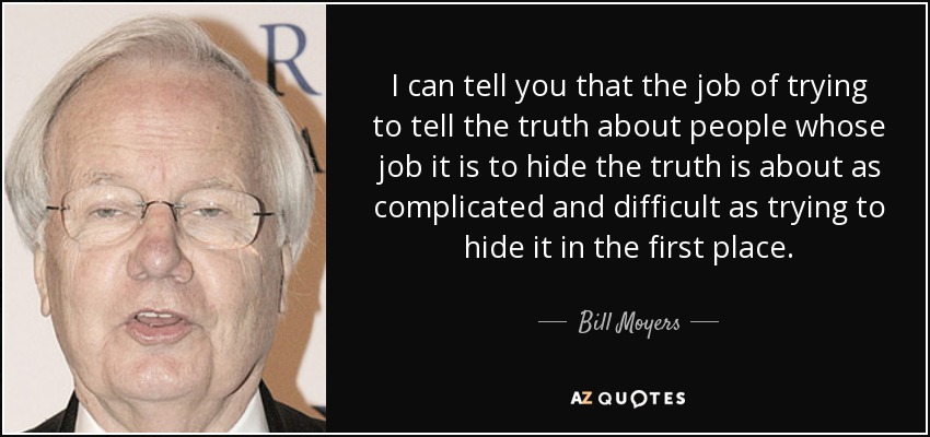 I can tell you that the job of trying to tell the truth about people whose job it is to hide the truth is about as complicated and difficult as trying to hide it in the first place. - Bill Moyers