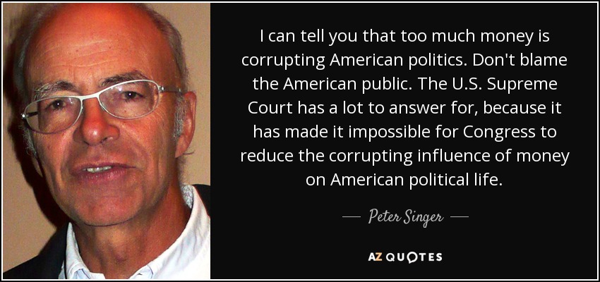 I can tell you that too much money is corrupting American politics. Don't blame the American public. The U.S. Supreme Court has a lot to answer for, because it has made it impossible for Congress to reduce the corrupting influence of money on American political life. - Peter Singer