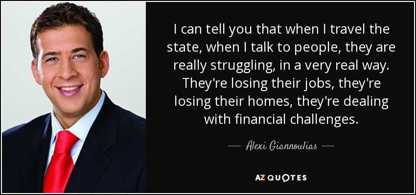 I can tell you that when I travel the state, when I talk to people, they are really struggling, in a very real way. They're losing their jobs, they're losing their homes, they're dealing with financial challenges. - Alexi Giannoulias