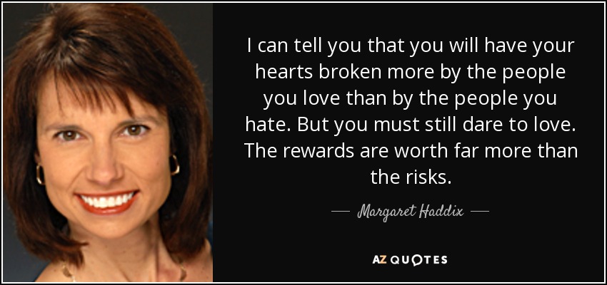 I can tell you that you will have your hearts broken more by the people you love than by the people you hate. But you must still dare to love. The rewards are worth far more than the risks. - Margaret Haddix