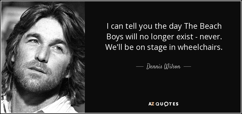 I can tell you the day The Beach Boys will no longer exist - never. We'll be on stage in wheelchairs. - Dennis Wilson