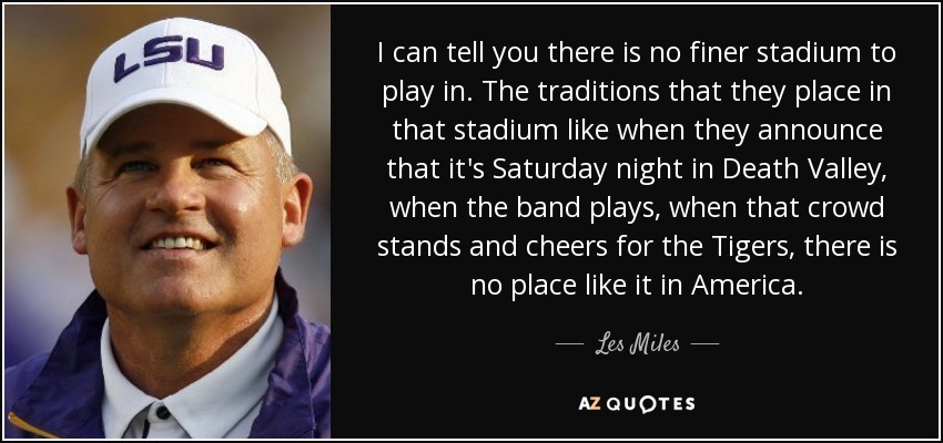 I can tell you there is no finer stadium to play in. The traditions that they place in that stadium like when they announce that it's Saturday night in Death Valley, when the band plays, when that crowd stands and cheers for the Tigers, there is no place like it in America. - Les Miles
