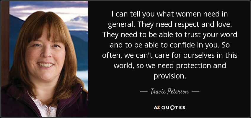 I can tell you what women need in general. They need respect and love. They need to be able to trust your word and to be able to confide in you. So often, we can't care for ourselves in this world, so we need protection and provision. - Tracie Peterson