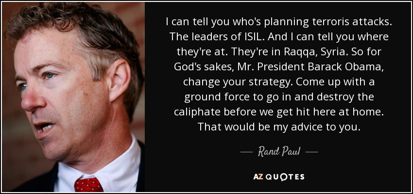 I can tell you who's planning terroris attacks. The leaders of ISIL. And I can tell you where they're at. They're in Raqqa, Syria. So for God's sakes, Mr. President Barack Obama , change your strategy. Come up with a ground force to go in and destroy the caliphate before we get hit here at home. That would be my advice to you. - Rand Paul