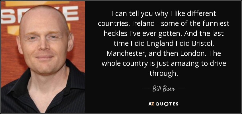 I can tell you why I like different countries. Ireland - some of the funniest heckles I've ever gotten. And the last time I did England I did Bristol, Manchester, and then London. The whole country is just amazing to drive through. - Bill Burr